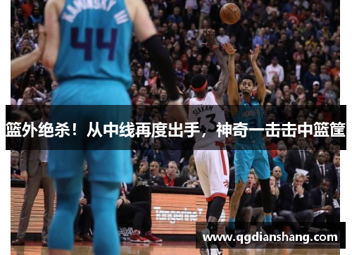 篮外绝杀！从中线再度出手，神奇一击击中篮筐
